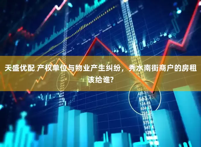 天盛优配 产权单位与物业产生纠纷，秀水南街商户的房租该给谁?