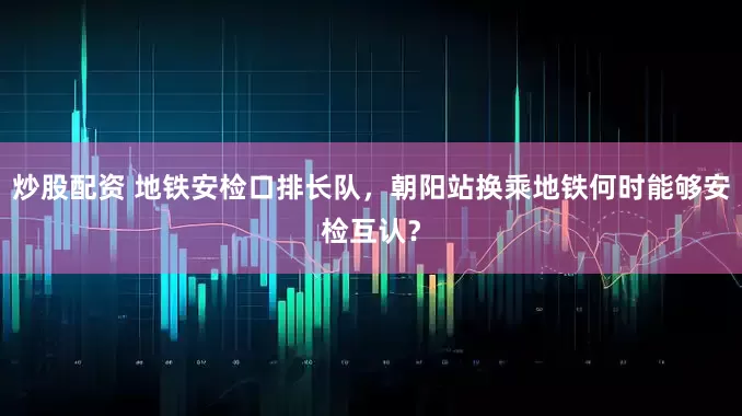 炒股配资 地铁安检口排长队，朝阳站换乘地铁何时能够安检互认？