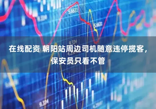 在线配资 朝阳站周边司机随意违停揽客，保安员只看不管