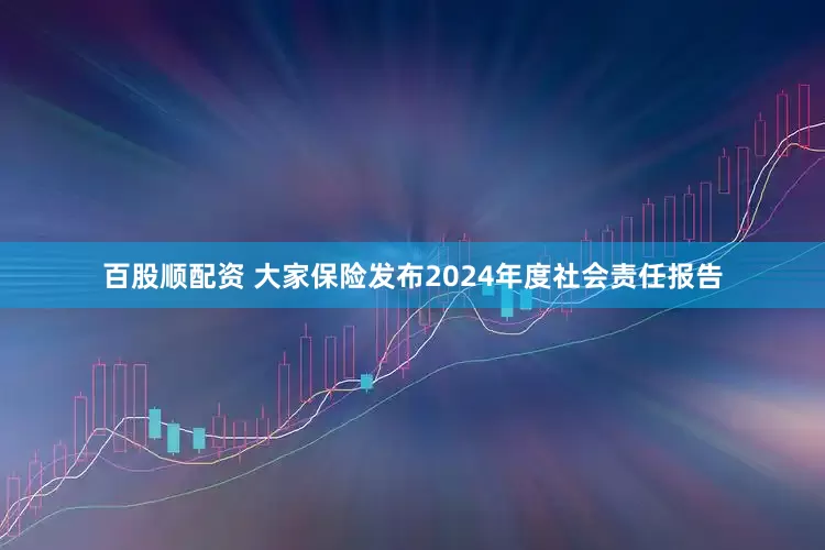 百股顺配资 大家保险发布2024年度社会责任报告