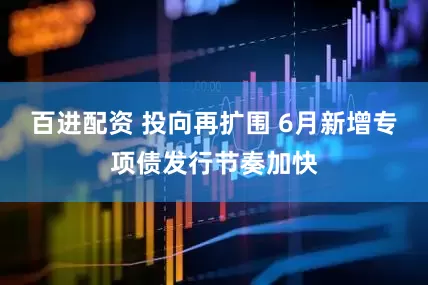 百进配资 投向再扩围 6月新增专项债发行节奏加快