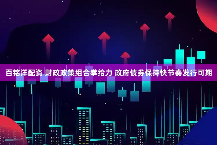 百铭洋配资 财政政策组合拳给力 政府债券保持快节奏发行可期