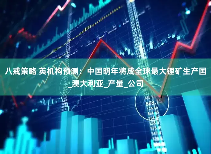 八戒策略 英机构预测：中国明年将成全球最大锂矿生产国_澳大利亚_产量_公司
