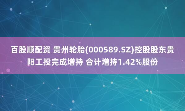百股顺配资 贵州轮胎(000589.SZ)控股股东贵阳工投完成增持 合计增持1.42%股份