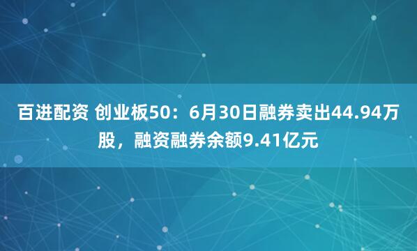 百进配资 创业板50：6月30日融券卖出44.94万股，融资融券余额9.41亿元