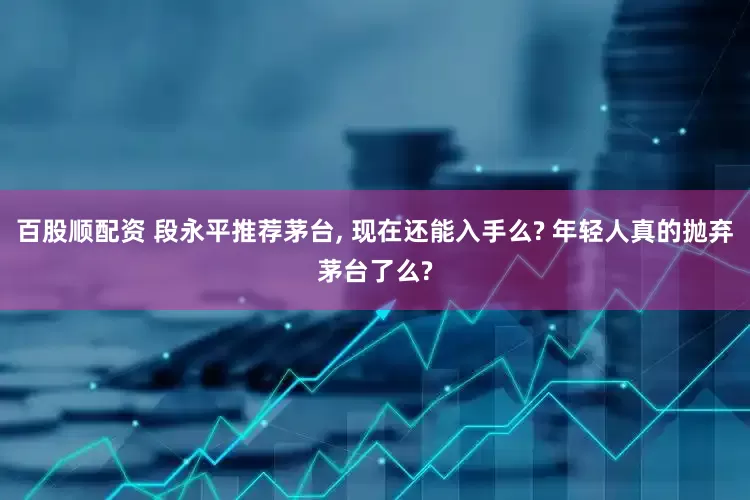 百股顺配资 段永平推荐茅台, 现在还能入手么? 年轻人真的抛弃茅台了么?