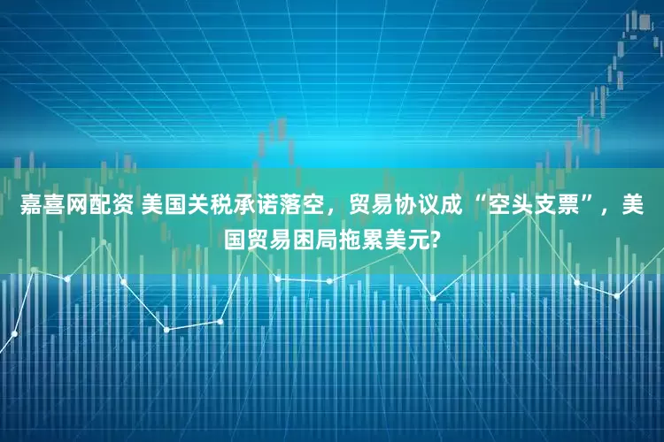 嘉喜网配资 美国关税承诺落空，贸易协议成 “空头支票”，美国贸易困局拖累美元?