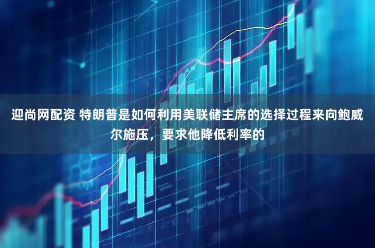 迎尚网配资 特朗普是如何利用美联储主席的选择过程来向鲍威尔施压，要求他降低利率的