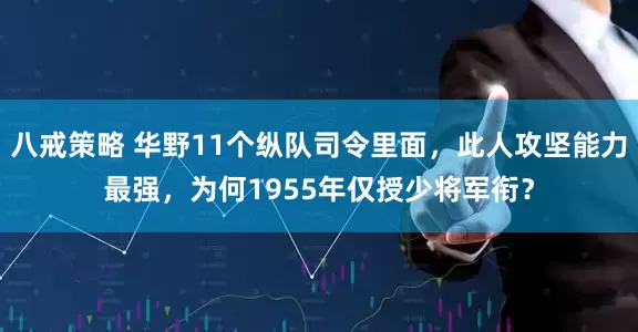 八戒策略 华野11个纵队司令里面，此人攻坚能力最强，为何1955年仅授少将军衔？