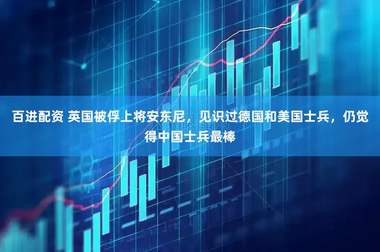 百进配资 英国被俘上将安东尼，见识过德国和美国士兵，仍觉得中国士兵最棒
