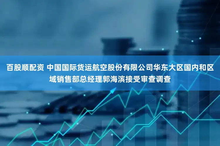 百股顺配资 中国国际货运航空股份有限公司华东大区国内和区域销售部总经理郭海滨接受审查调查