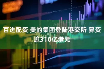百进配资 美的集团登陆港交所 募资逾310亿港元