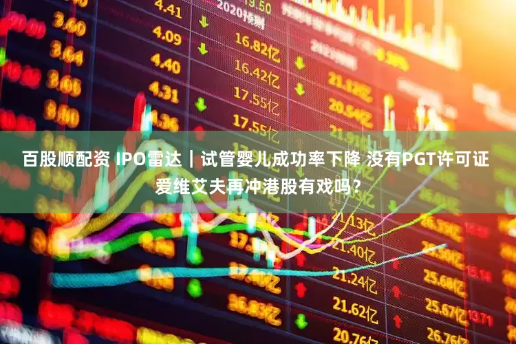 百股顺配资 IPO雷达｜试管婴儿成功率下降 没有PGT许可证 爱维艾夫再冲港股有戏吗？