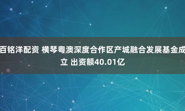 百铭洋配资 横琴粤澳深度合作区产城融合发展基金成立 出资额40.01亿