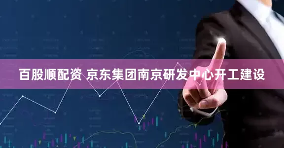百股顺配资 京东集团南京研发中心开工建设