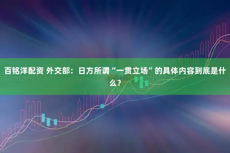 百铭洋配资 外交部：日方所谓“一贯立场”的具体内容到底是什么？