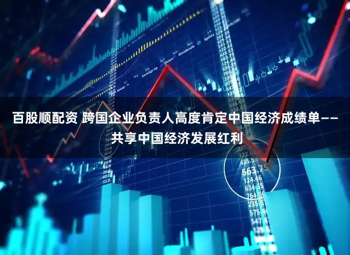 百股顺配资 跨国企业负责人高度肯定中国经济成绩单—— 共享中国经济发展红利
