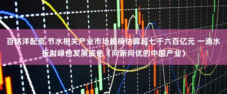 百铭洋配资 节水相关产业市场规模估算超七千六百亿元 一滴水折射绿色发展底色（向新向优的中国产业）