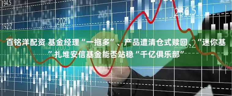 百铭洋配资 基金经理“一拖多”、产品遭清仓式赎回、“迷你基”扎堆安信基金能否站稳“千亿俱乐部”